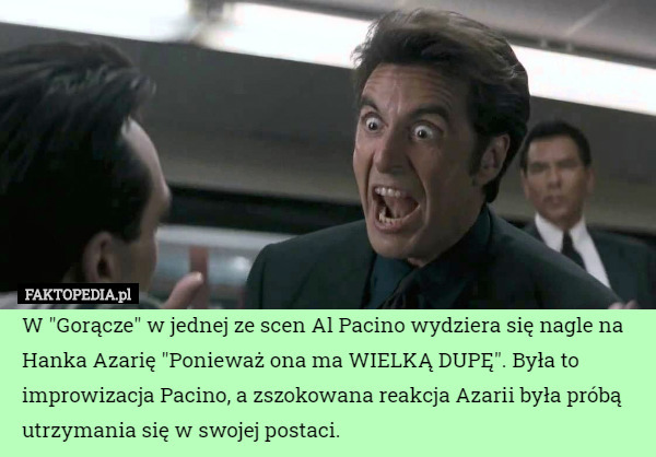 W "Gorącze" w jednej ze scen Al Pacino wydziera się nagle na Hanka Azarię "Ponieważ ona ma WIELKĄ DUPĘ". Była to improwizacja Pacino, a zszokowana reakcja Azarii była próbą utrzymania się w swojej postaci. 