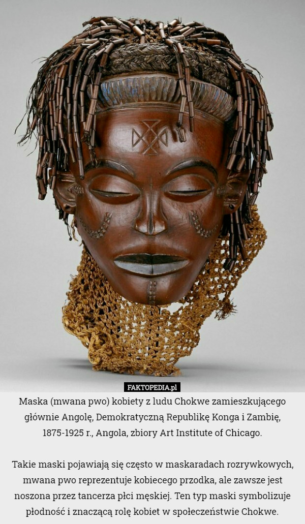 Maska (mwana pwo) kobiety z ludu Chokwe zamieszkującego głównie Angolę, Demokratyczną Republikę Konga i Zambię, 1875-1925 r., Angola, zbiory Art Institute of Chicago.

Takie maski pojawiają się często w maskaradach rozrywkowych, mwana pwo reprezentuje kobiecego przodka, ale zawsze jest noszona przez tancerza płci męskiej. Ten typ maski symbolizuje płodność i znaczącą rolę kobiet w społeczeństwie Chokwe. 