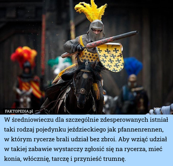 W średniowieczu dla szczególnie zdesperowanych istniał taki rodzaj pojedynku jeździeckiego jak pfannenrennen, w którym rycerze brali udział bez zbroi. Aby wziąć udział w takiej zabawie wystarczy zgłosić się na rycerza, mieć konia, włócznię, tarczę i przynieść trumnę. 