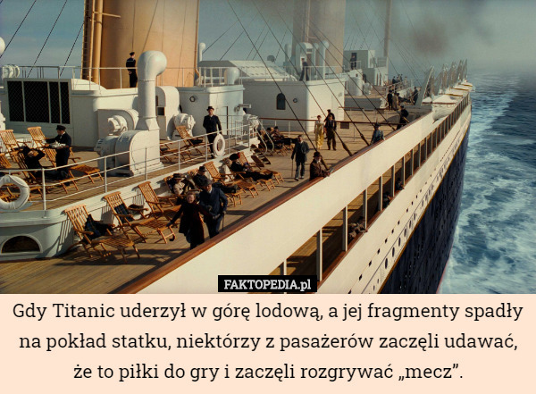 Gdy Titanic uderzył w górę lodową, a jej fragmenty spadły na pokład statku, niektórzy z pasażerów zaczęli udawać, że to piłki do gry i zaczęli rozgrywać „mecz”. 