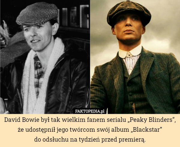 David Bowie był tak wielkim fanem serialu „Peaky Blinders”, że udostępnił jego twórcom swój album „Blackstar”
do odsłuchu na tydzień przed premierą. 
