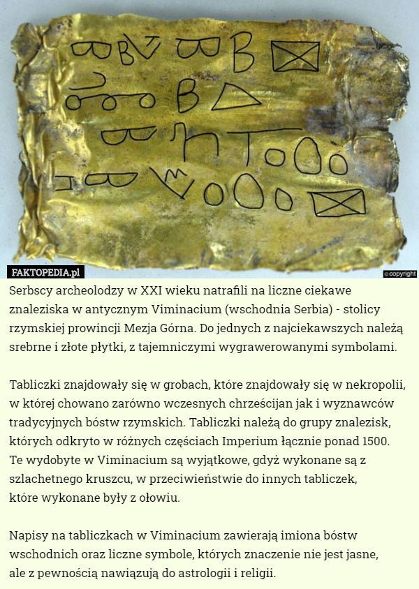 Serbscy archeolodzy w XXI wieku natrafili na liczne ciekawe znaleziska w antycznym Viminacium (wschodnia Serbia) - stolicy rzymskiej prowincji Mezja Górna. Do jednych z najciekawszych należą srebrne i złote płytki, z tajemniczymi wygrawerowanymi symbolami.

Tabliczki znajdowały się w grobach, które znajdowały się w nekropolii, w której chowano zarówno wczesnych chrześcijan jak i wyznawców tradycyjnych bóstw rzymskich. Tabliczki należą do grupy znalezisk, których odkryto w różnych częściach Imperium łącznie ponad 1500.
 Te wydobyte w Viminacium są wyjątkowe, gdyż wykonane są z szlachetnego kruszcu, w przeciwieństwie do innych tabliczek,
 które wykonane były z ołowiu.

Napisy na tabliczkach w Viminacium zawierają imiona bóstw wschodnich oraz liczne symbole, których znaczenie nie jest jasne,
 ale z pewnością nawiązują do astrologii i religii. 