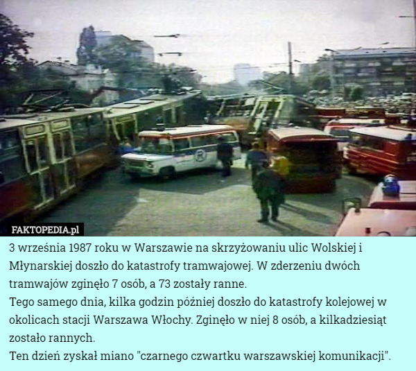 3 września 1987 roku w Warszawie na skrzyżowaniu ulic Wolskiej i Młynarskiej doszło do katastrofy tramwajowej. W zderzeniu dwóch tramwajów zginęło 7 osób, a 73 zostały ranne.
Tego samego dnia, kilka godzin później doszło do katastrofy kolejowej w okolicach stacji Warszawa Włochy. Zginęło w niej 8 osób, a kilkadziesiąt zostało rannych.
Ten dzień zyskał miano "czarnego czwartku warszawskiej komunikacji". 
