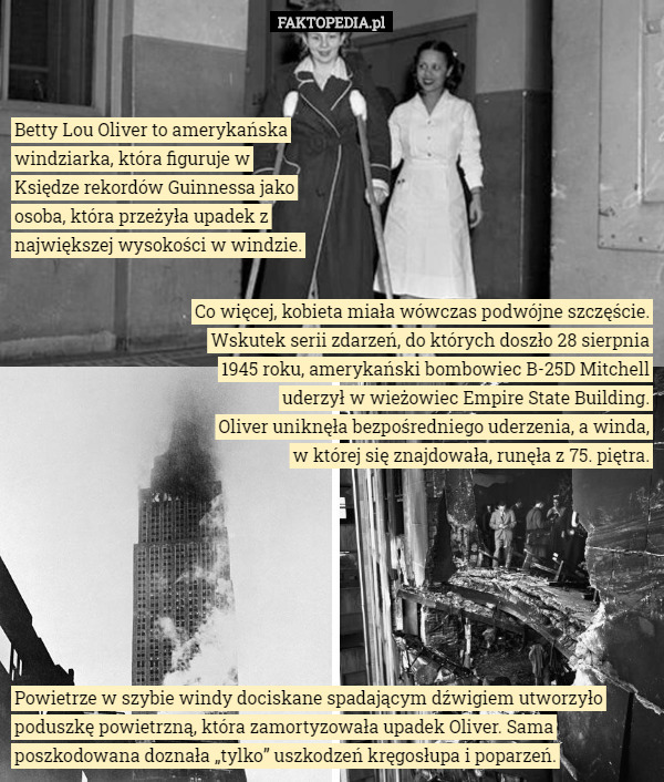 Betty Lou Oliver to amerykańska windziarka, która figuruje w Księdze rekordów Guinnessa jako osoba, która przeżyła upadek z największej wysokości w windzie. Co więcej, kobieta miała wówczas podwójne szczęście. Wskutek serii zdarzeń, do których doszło 28 sierpnia 1945 roku, amerykański bombowiec B-25D Mitchell uderzył w wieżowiec Empire State Building.
Oliver uniknęła bezpośredniego uderzenia, a winda,
w której się znajdowała, runęła z 75. piętra. Powietrze w szybie windy dociskane spadającym dźwigiem utworzyło poduszkę powietrzną, która zamortyzowała upadek Oliver. Sama poszkodowana doznała „tylko” uszkodzeń kręgosłupa i poparzeń. 