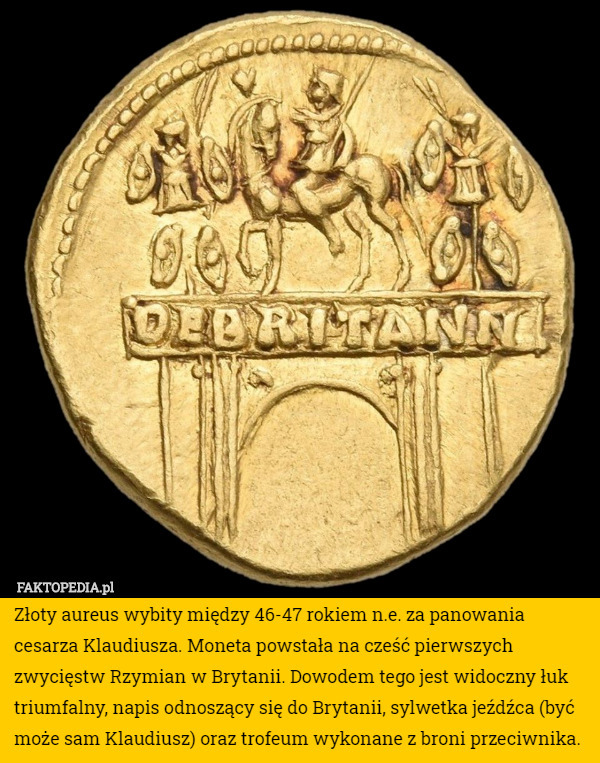 Złoty aureus wybity między 46-47 rokiem n.e. za panowania cesarza Klaudiusza. Moneta powstała na cześć pierwszych zwycięstw Rzymian w Brytanii. Dowodem tego jest widoczny łuk triumfalny, napis odnoszący się do Brytanii, sylwetka jeźdźca (być może sam Klaudiusz) oraz trofeum wykonane z broni przeciwnika. 