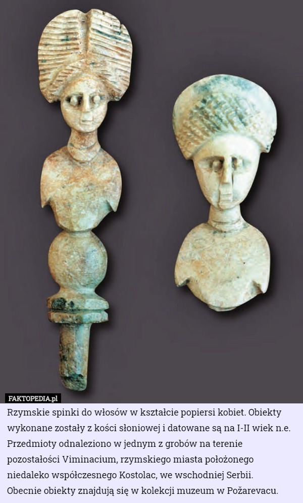 Rzymskie spinki do włosów w kształcie popiersi kobiet. Obiekty wykonane zostały z kości słoniowej i datowane są na I-II wiek n.e. Przedmioty odnaleziono w jednym z grobów na terenie pozostałości Viminacium, rzymskiego miasta położonego niedaleko współczesnego Kostolac, we wschodniej Serbii.
 Obecnie obiekty znajdują się w kolekcji muzeum w Požarevacu. 