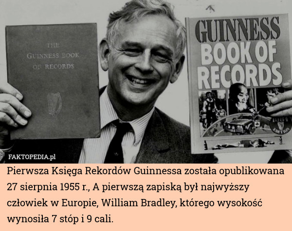 Pierwsza Księga Rekordów Guinnessa została opublikowana 27 sierpnia 1955 r., A pierwszą zapiską był najwyższy człowiek w Europie, William Bradley, którego wysokość wynosiła 7 stóp i 9 cali. 