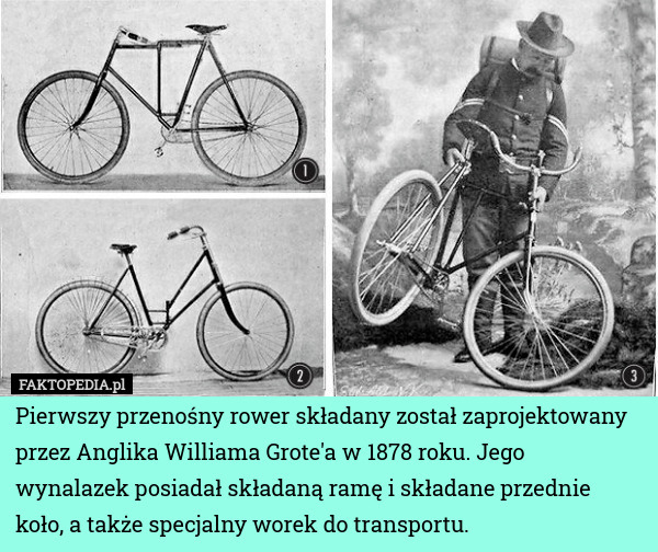 Pierwszy przenośny rower składany został zaprojektowany przez Anglika Williama Grote'a w 1878 roku. Jego wynalazek posiadał składaną ramę i składane przednie koło, a także specjalny worek do transportu. 