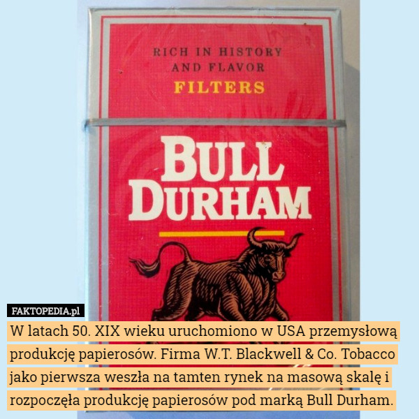 W latach 50. XIX wieku uruchomiono w USA przemysłową produkcję papierosów. Firma W.T. Blackwell & Co. Tobacco jako pierwsza weszła na tamten rynek na masową skalę i rozpoczęła produkcję papierosów pod marką Bull Durham. 