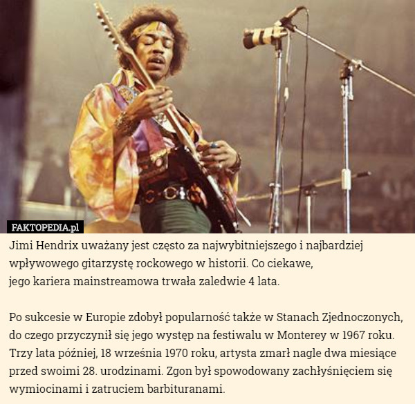 Jimi Hendrix uważany jest często za najwybitniejszego i najbardziej wpływowego gitarzystę rockowego w historii. Co ciekawe,
 jego kariera mainstreamowa trwała zaledwie 4 lata.

 Po sukcesie w Europie zdobył popularność także w Stanach Zjednoczonych, do czego przyczynił się jego występ na festiwalu w Monterey w 1967 roku. Trzy lata później, 18 września 1970 roku, artysta zmarł nagle dwa miesiące przed swoimi 28. urodzinami. Zgon był spowodowany zachłyśnięciem się wymiocinami i zatruciem barbituranami. 