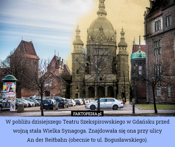 W pobliżu dzisiejszego Teatru Szekspirowskiego w Gdańsku przed wojną stała Wielka Synagoga. Znajdowała się ona przy ulicy
 An der Reitbahn (obecnie to ul. Bogusławskiego). 