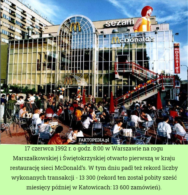 17 czerwca 1992 r. o godz. 8:00 w Warszawie na rogu Marszałkowskiej i Świętokrzyskiej otwarto pierwszą w kraju restaurację sieci McDonald’s. W tym dniu padł też rekord liczby wykonanych transakcji - 13 300 (rekord ten został pobity sześć miesięcy później w Katowicach: 13 600 zamówień). 