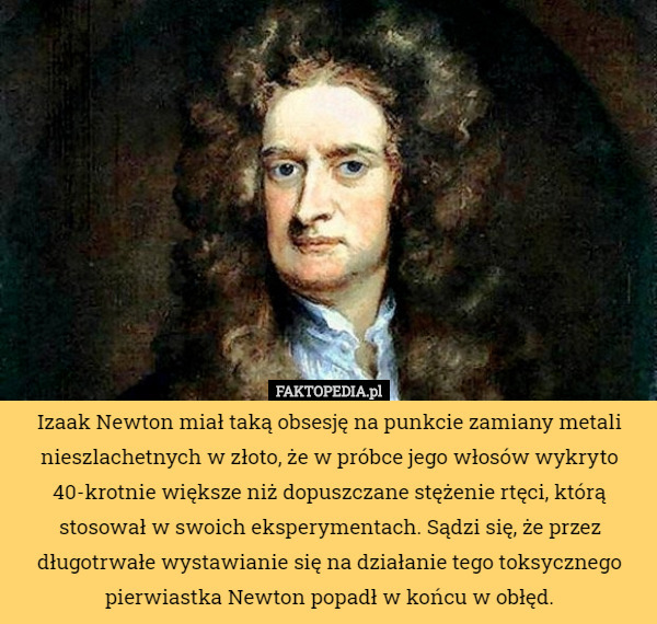 Izaak Newton miał taką obsesję na punkcie zamiany metali nieszlachetnych w złoto, że w próbce jego włosów wykryto 40-krotnie większe niż dopuszczane stężenie rtęci, którą stosował w swoich eksperymentach. Sądzi się, że przez długotrwałe wystawianie się na działanie tego toksycznego pierwiastka Newton popadł w końcu w obłęd. 
