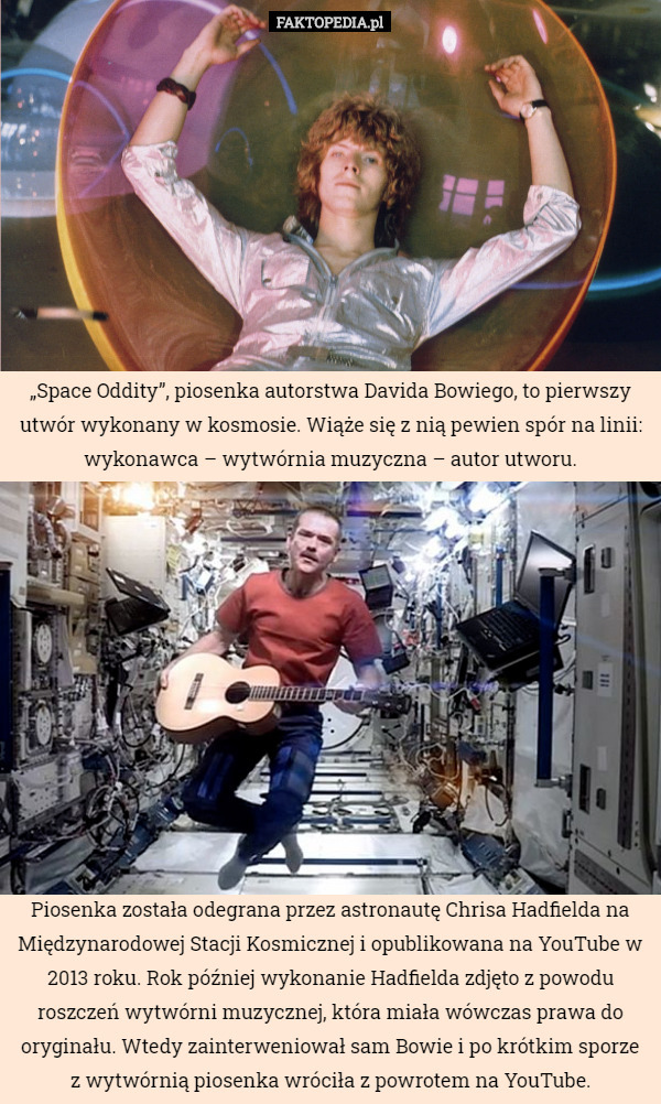 „Space Oddity”, piosenka autorstwa Davida Bowiego, to pierwszy utwór wykonany w kosmosie. Wiąże się z nią pewien spór na linii: wykonawca – wytwórnia muzyczna – autor utworu. Piosenka została odegrana przez astronautę Chrisa Hadfielda na Międzynarodowej Stacji Kosmicznej i opublikowana na YouTube w 2013 roku. Rok później wykonanie Hadfielda zdjęto z powodu roszczeń wytwórni muzycznej, która miała wówczas prawa do oryginału. Wtedy zainterweniował sam Bowie i po krótkim sporze z wytwórnią piosenka wróciła z powrotem na YouTube. 