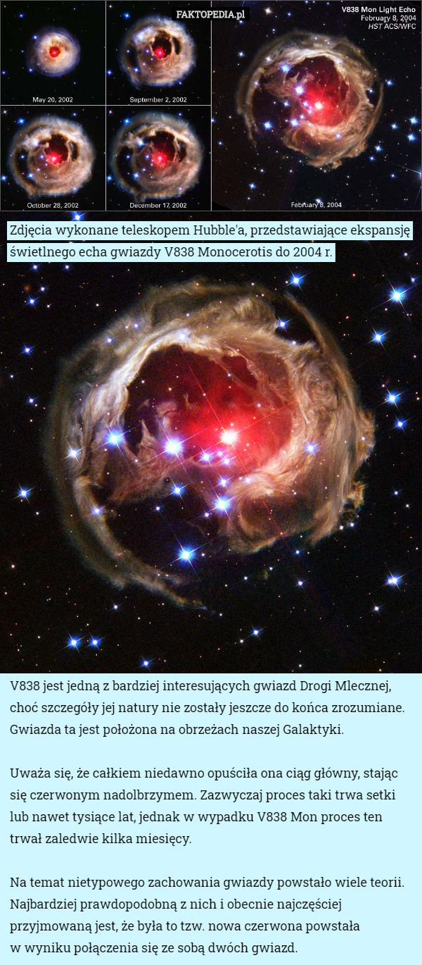Zdjęcia wykonane teleskopem Hubble'a, przedstawiające ekspansję świetlnego echa gwiazdy V838 Monocerotis do 2004 r. V838 jest jedną z bardziej interesujących gwiazd Drogi Mlecznej, choć szczegóły jej natury nie zostały jeszcze do końca zrozumiane. Gwiazda ta jest położona na obrzeżach naszej Galaktyki.

 Uważa się, że całkiem niedawno opuściła ona ciąg główny, stając się czerwonym nadolbrzymem. Zazwyczaj proces taki trwa setki lub nawet tysiące lat, jednak w wypadku V838 Mon proces ten trwał zaledwie kilka miesięcy.

 Na temat nietypowego zachowania gwiazdy powstało wiele teorii. Najbardziej prawdopodobną z nich i obecnie najczęściej przyjmowaną jest, że była to tzw. nowa czerwona powstała
 w wyniku połączenia się ze sobą dwóch gwiazd. 