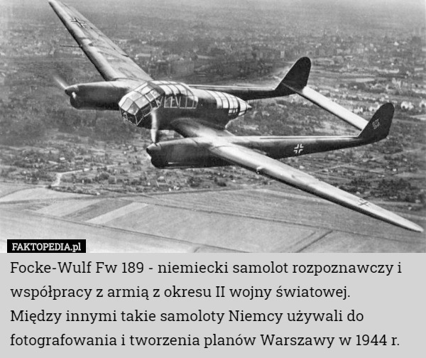 Focke-Wulf Fw 189 - niemiecki samolot rozpoznawczy i współpracy z armią z okresu II wojny światowej.
 Między innymi takie samoloty Niemcy używali do fotografowania i tworzenia planów Warszawy w 1944 r. 