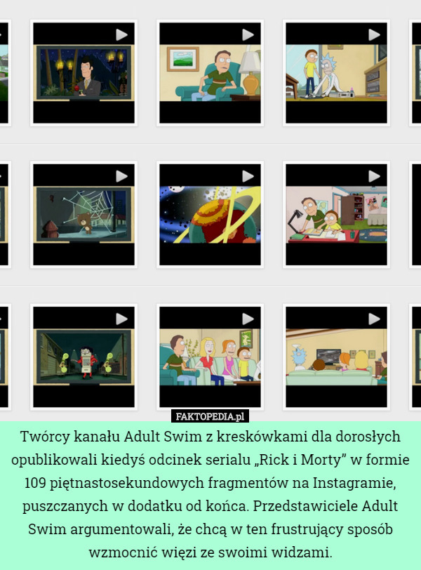 Twórcy kanału Adult Swim z kreskówkami dla dorosłych opublikowali kiedyś odcinek serialu „Rick i Morty” w formie 109 piętnastosekundowych fragmentów na Instagramie, puszczanych w dodatku od końca. Przedstawiciele Adult Swim argumentowali, że chcą w ten frustrujący sposób wzmocnić więzi ze swoimi widzami. 