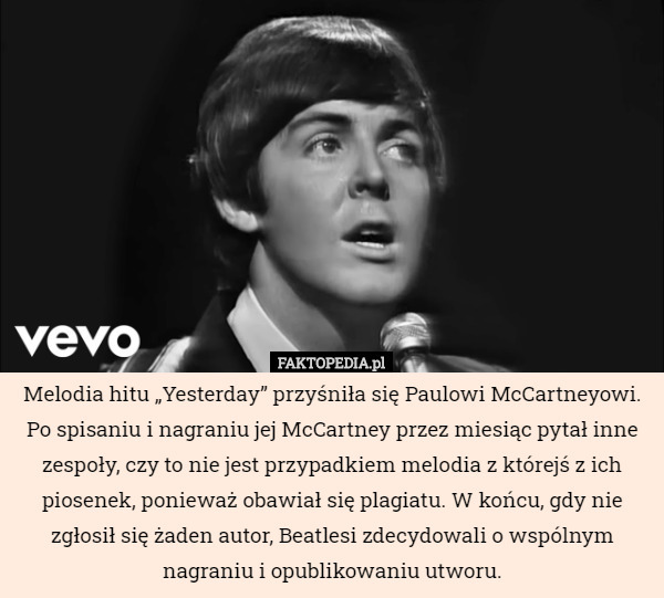 Melodia hitu „Yesterday” przyśniła się Paulowi McCartneyowi. Po spisaniu i nagraniu jej McCartney przez miesiąc pytał inne zespoły, czy to nie jest przypadkiem melodia z którejś z ich piosenek, ponieważ obawiał się plagiatu. W końcu, gdy nie zgłosił się żaden autor, Beatlesi zdecydowali o wspólnym nagraniu i opublikowaniu utworu. 