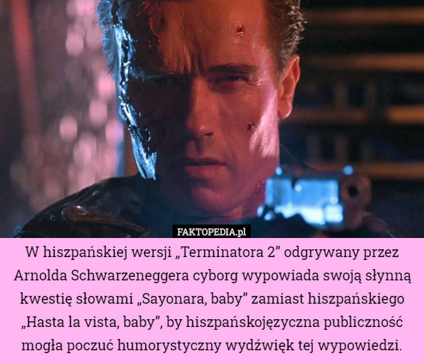 W hiszpańskiej wersji „Terminatora 2” odgrywany przez Arnolda Schwarzeneggera cyborg wypowiada swoją słynną kwestię słowami „Sayonara, baby” zamiast hiszpańskiego „Hasta la vista, baby”, by hiszpańskojęzyczna publiczność mogła poczuć humorystyczny wydźwięk tej wypowiedzi. 
