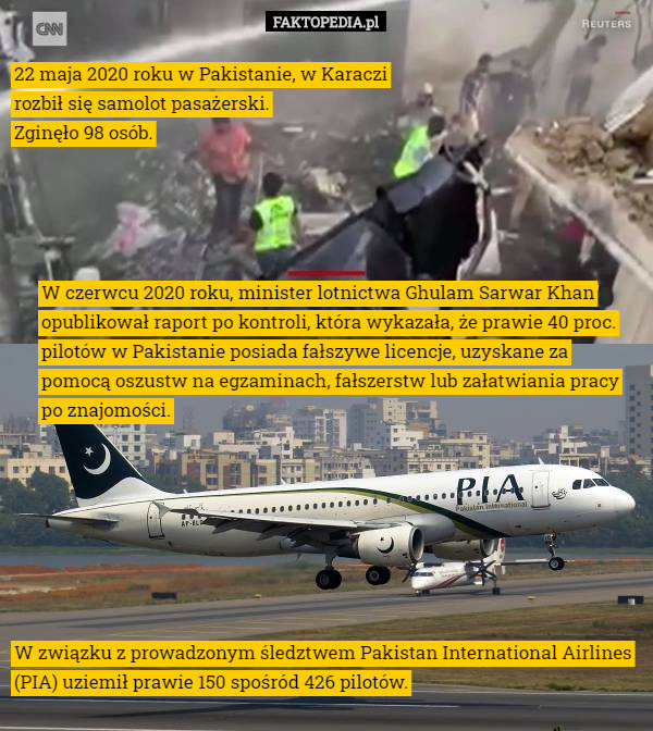 22 maja 2020 roku w Pakistanie, w Karaczi rozbił się samolot pasażerski.
 Zginęło 98 osób. W czerwcu 2020 roku, minister lotnictwa Ghulam Sarwar Khan opublikował raport po kontroli, która wykazała, że prawie 40 proc. pilotów w Pakistanie posiada fałszywe licencje, uzyskane za pomocą oszustw na egzaminach, fałszerstw lub załatwiania pracy po znajomości. W związku z prowadzonym śledztwem Pakistan International Airlines (PIA) uziemił prawie 150 spośród 426 pilotów. 