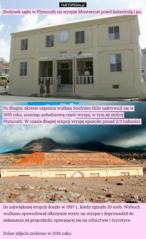 Budynek sądu w Plymouth na wyspie Montserrat przed katastrofą i po. Po długim okresie uśpienia wulkan Soufrière Hills uaktywnił się w 1995 roku, niszcząc południową część wyspy, w tym jej stolicę Plymouth. W czasie długiej erupcji wyspę opuściło ponad 2/3 ludności. Do największej erupcji doszło w 1997 r., kiedy zginęło 20 osób. Wybuch wulkanu spowodował olbrzymie straty na wyspie i doprowadził do załamania jej gospodarki, opierającej się na rolnictwie i turystyce.

Dolne zdjęcie zrobiono w 2016 roku. 