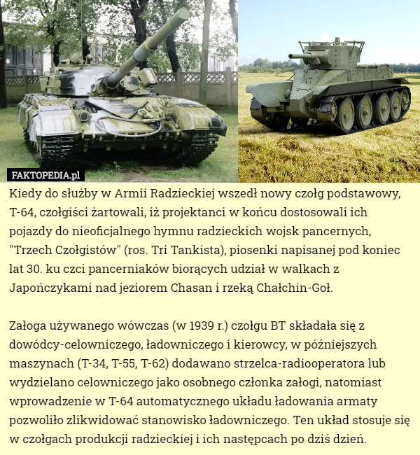 Kiedy do służby w Armii Radzieckiej wszedł nowy czołg podstawowy, T-64, czołgiści żartowali, iż projektanci w końcu dostosowali ich pojazdy do nieoficjalnego hymnu radzieckich wojsk pancernych, "Trzech Czołgistów" (ros. Tri Tankista), piosenki napisanej pod koniec lat 30. ku czci pancerniaków biorących udział w walkach z Japończykami nad jeziorem Chasan i rzeką Chałchin-Goł.

Załoga używanego wówczas (w 1939 r.) czołgu BT składała się z dowódcy-celowniczego, ładowniczego i kierowcy, w późniejszych maszynach (T-34, T-55, T-62) dodawano strzelca-radiooperatora lub wydzielano celowniczego jako osobnego członka załogi, natomiast wprowadzenie w T-64 automatycznego układu ładowania armaty pozwoliło zlikwidować stanowisko ładowniczego. Ten układ stosuje się w czołgach produkcji radzieckiej i ich następcach po dziś dzień. 