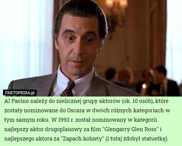 Al Pacino należy do nielicznej grupy aktorów (ok. 10 osób), które zostały nominowane do Oscara w dwóch różnych kategoriach w tym samym roku. W 1993 r. został nominowany w kategorii najlepszy aktor drugoplanowy za film "Glengarry Glen Ross" i najlepszego aktora za "Zapach kobiety" (i tutaj zdobył statuetkę). 