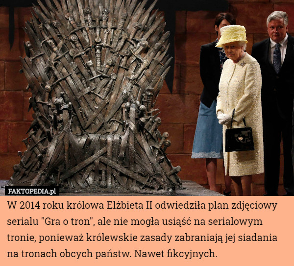 W 2014 roku królowa Elżbieta II odwiedziła plan zdjęciowy serialu "Gra o tron", ale nie mogła usiąść na serialowym tronie, ponieważ królewskie zasady zabraniają jej siadania na tronach obcych państw. Nawet fikcyjnych. 