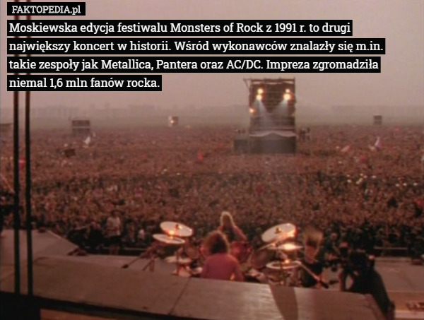 Moskiewska edycja festiwalu Monsters of Rock z 1991 r. to drugi największy koncert w historii. Wśród wykonawców znalazły się m.in. takie zespoły jak Metallica, Pantera oraz AC/DC. Impreza zgromadziła niemal 1,6 mln fanów rocka. 