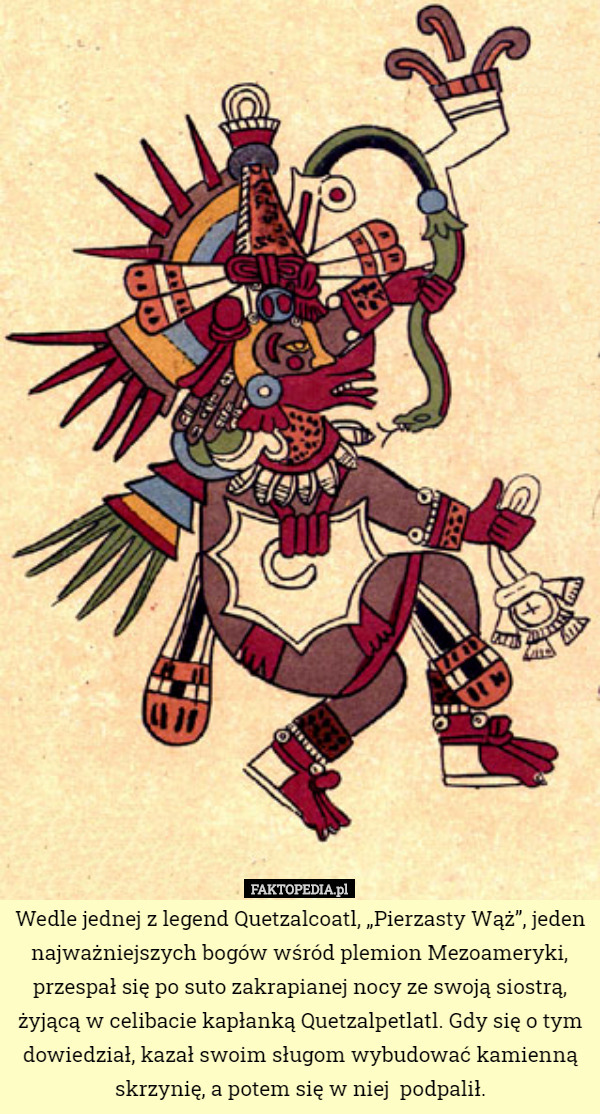 Wedle jednej z legend Quetzalcoatl, „Pierzasty Wąż”, jeden najważniejszych bogów wśród plemion Mezoameryki, przespał się po suto zakrapianej nocy ze swoją siostrą, żyjącą w celibacie kapłanką Quetzalpetlatl. Gdy się o tym dowiedział, kazał swoim sługom wybudować kamienną skrzynię, a potem się w niej  podpalił. 