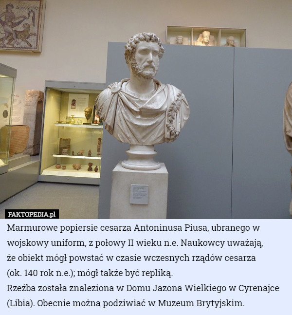Marmurowe popiersie cesarza Antoninusa Piusa, ubranego w wojskowy uniform, z połowy II wieku n.e. Naukowcy uważają,
 że obiekt mógł powstać w czasie wczesnych rządów cesarza
 (ok. 140 rok n.e.); mógł także być repliką. 
Rzeźba została znaleziona w Domu Jazona Wielkiego w Cyrenajce (Libia). Obecnie można podziwiać w Muzeum Brytyjskim. 