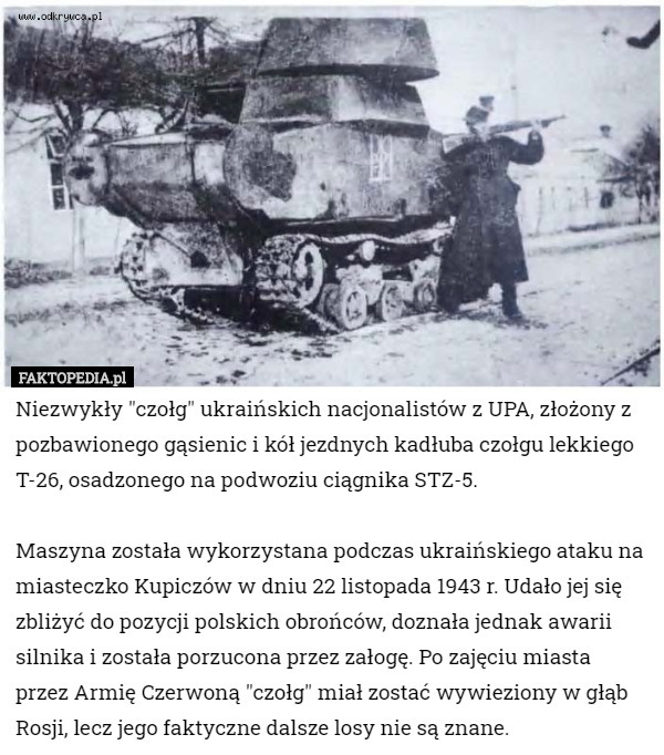 Niezwykły "czołg" ukraińskich nacjonalistów z UPA, złożony z pozbawionego gąsienic i kół jezdnych kadłuba czołgu lekkiego T-26, osadzonego na podwoziu ciągnika STZ-5.

Maszyna została wykorzystana podczas ukraińskiego ataku na miasteczko Kupiczów w dniu 22 listopada 1943 r. Udało jej się zbliżyć do pozycji polskich obrońców, doznała jednak awarii silnika i została porzucona przez załogę. Po zajęciu miasta przez Armię Czerwoną "czołg" miał zostać wywieziony w głąb Rosji, lecz jego faktyczne dalsze losy nie są znane. 