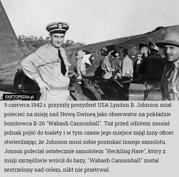 9 czerwca 1942 r. przyszły prezydent USA Lyndon B. Johnson miał polecieć na misję nad Nową Gwineą jako obserwator na pokładzie bombowca B-26 "Wabash Cannonball". Tuż przed odlotem musiał jednak pójść do toalety i w tym czasie jego miejsce zajął inny oficer stwierdzając, że Johnson musi sobie poszukać innego samolotu. Jonson poleciał ostatecznie samolotem "Heckling Hare", który z misji szczęśliwie wrócił do bazy, "Wabash Cannonball" został zestrzelony nad celem, nikt nie przetrwał. 