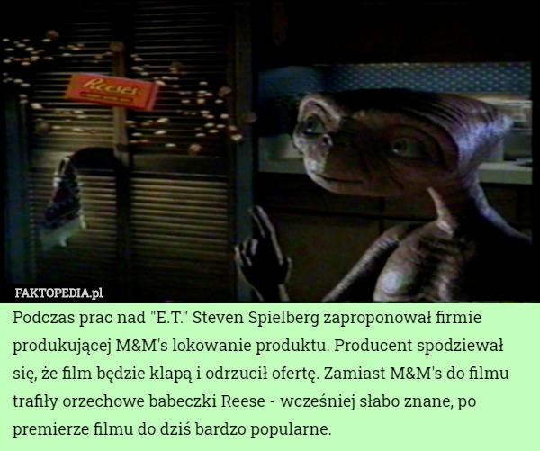 Podczas prac nad "E.T." Steven Spielberg zaproponował firmie produkującej M&M's lokowanie produktu. Producent spodziewał się, że film będzie klapą i odrzucił ofertę. Zamiast M&M's do filmu trafiły orzechowe babeczki Reese - wcześniej słabo znane, po premierze filmu do dziś bardzo popularne. 
