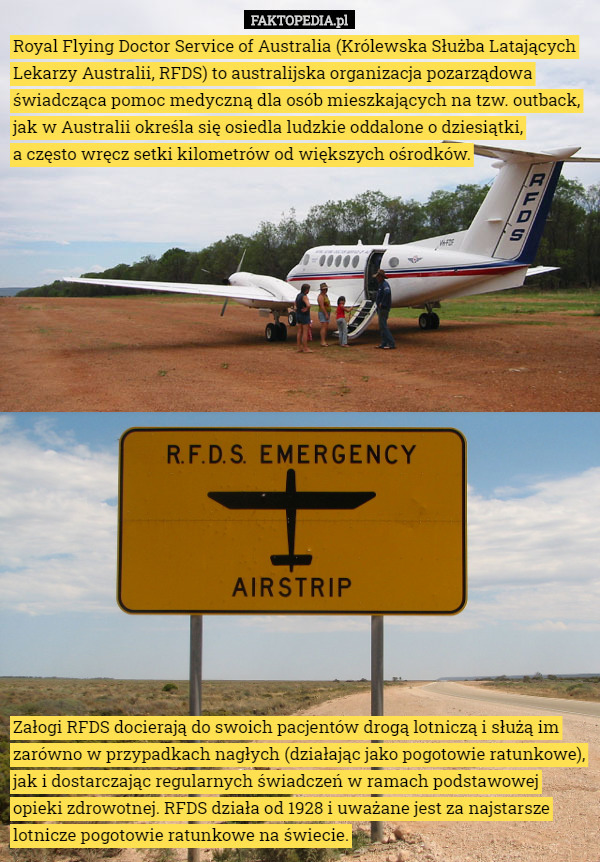 Royal Flying Doctor Service of Australia (Królewska Służba Latających Lekarzy Australii, RFDS) to australijska organizacja pozarządowa świadcząca pomoc medyczną dla osób mieszkających na tzw. outback, jak w Australii określa się osiedla ludzkie oddalone o dziesiątki,
 a często wręcz setki kilometrów od większych ośrodków. Załogi RFDS docierają do swoich pacjentów drogą lotniczą i służą im zarówno w przypadkach nagłych (działając jako pogotowie ratunkowe), jak i dostarczając regularnych świadczeń w ramach podstawowej opieki zdrowotnej. RFDS działa od 1928 i uważane jest za najstarsze lotnicze pogotowie ratunkowe na świecie. 