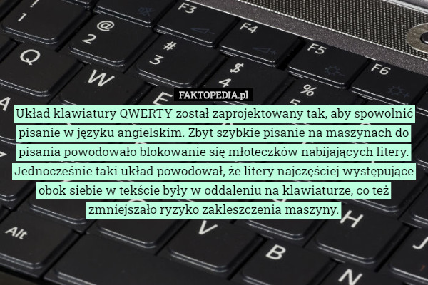 Układ klawiatury QWERTY został zaprojektowany tak, aby spowolnić pisanie w języku angielskim. Zbyt szybkie pisanie na maszynach do pisania powodowało blokowanie się młoteczków nabijających litery. Jednocześnie taki układ powodował, że litery najczęściej występujące obok siebie w tekście były w oddaleniu na klawiaturze, co też zmniejszało ryzyko zakleszczenia maszyny. 