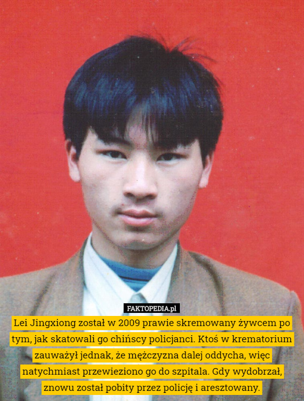 Lei Jingxiong został w 2009 prawie skremowany żywcem po tym, jak skatowali go chińscy policjanci. Ktoś w krematorium zauważył jednak, że mężczyzna dalej oddycha, więc natychmiast przewieziono go do szpitala. Gdy wydobrzał, znowu został pobity przez policję i aresztowany. 