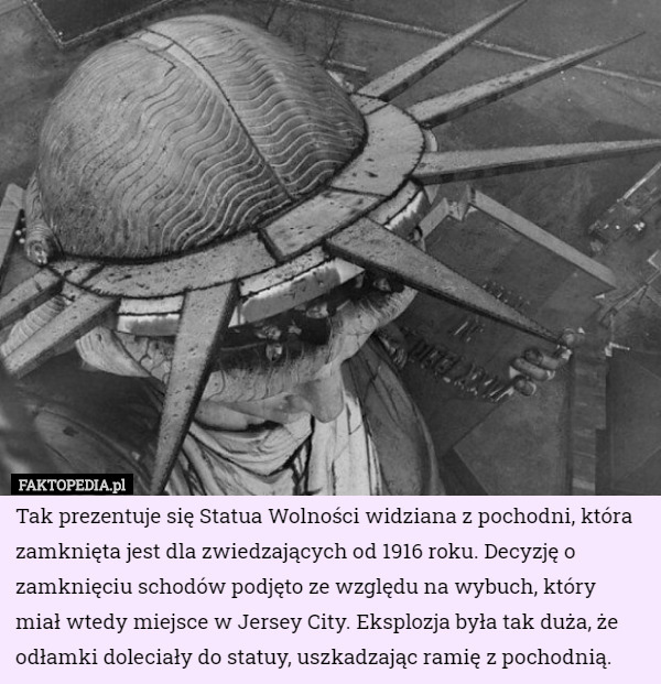 Tak prezentuje się Statua Wolności widziana z pochodni, która zamknięta jest dla zwiedzających od 1916 roku. Decyzję o zamknięciu schodów podjęto ze względu na wybuch, który miał wtedy miejsce w Jersey City. Eksplozja była tak duża, że odłamki doleciały do statuy, uszkadzając ramię z pochodnią. 