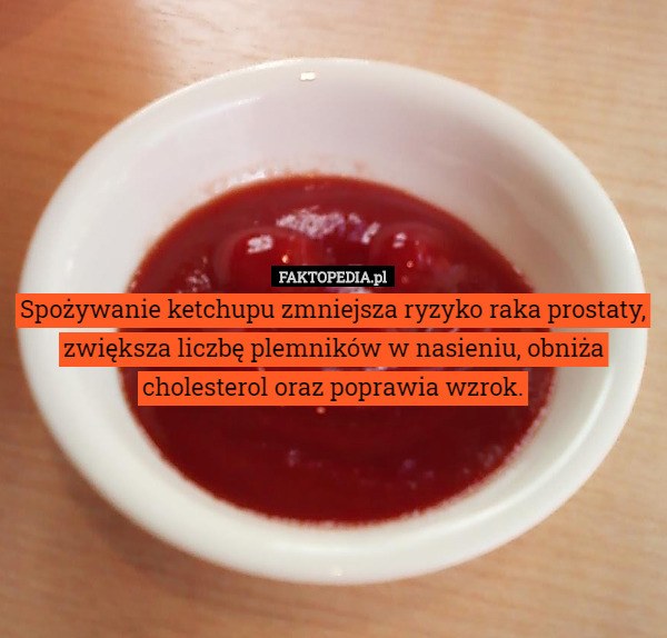 Spożywanie ketchupu zmniejsza ryzyko raka prostaty, zwiększa liczbę plemników w nasieniu, obniża cholesterol oraz poprawia wzrok. 