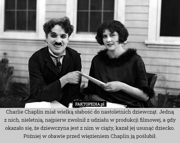 Charlie Chaplin miał wielką słabość do nastoletnich dziewcząt. Jedną
z nich, nieletnią, najpierw zwolnił z udziału w produkcji filmowej, a gdy okazało się, że dziewczyna jest z nim w ciąży, kazał jej usunąć dziecko. Później w obawie przed więzieniem Chaplin ją poślubił. 