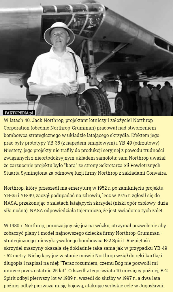 W latach 40. Jack Northrop, projektant lotniczy i założyciel Northrop Corporation (obecnie Northrop-Grumman) pracował nad stworzeniem bombowca strategicznego w układzie latającego skrzydła. Efektem jego prac były prototypy YB-35 (z napędem śmigłowym) i YB-49 (odrzutowy). Niestety, jego projekty nie trafiły do produkcji seryjnej z powodu trudności związanych z nieortodoksyjnym układem samolotu; sam Northrop uważał że zarzucenie projektu było "karą" ze strony Sekretarza Sił Powietrznych Stuarta Symingtona za odmowę fuzji firmy Northrop z zakładami Convaira.

Northrop, który przeszedł ma emeryturę w 1952 r. po zamknięciu projektu YB-35 i YB-49, zaczął podupadać na zdrowiu, lecz w 1976 r. zgłosił się do NASA, przekonując o zaletach latających skrzydeł (niski opór czołowy, duża siła nośna). NASA odpowiedziała tajemniczo, że jest świadoma tych zalet.

W 1980 r. Northrop, poruszający się już na wózku, otrzymał pozwolenie aby zobaczyć plany i model najnowszego dziecka firmy Northrop-Grumman - strategicznego, niewykrywalnego bombowca B-2 Spirit. Rozpiętość skrzydeł maszyny okazała się dokładnie taka sama jak w przypadku YB-49 - 52 metry. Niebędący już w stanie mówić Northrop wziął do ręki kartkę i długopis i napisał na niej: "Teraz rozumiem, czemu Bóg nie pozwolił mi umrzeć przez ostatnie 25 lat". Odszedł z tego świata 10 miesięcy później; B-2 Spirit odbył pierwszy lot w 1989 r., wszedł do służby w 1997 r., a dwa lata później odbył pierwszą misję bojową, atakując serbskie cele w Jugosławii. 