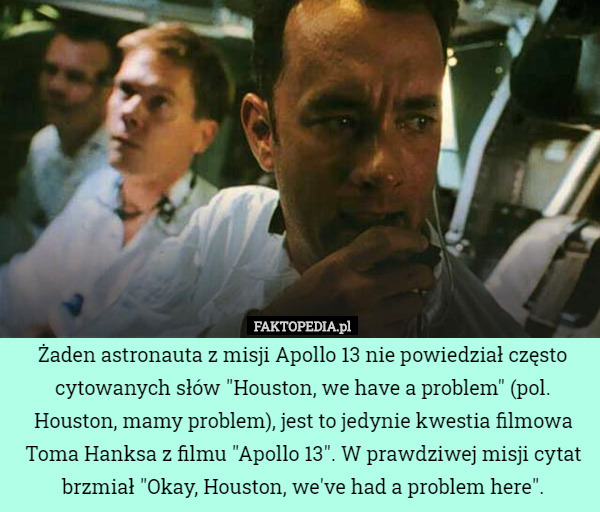 Żaden astronauta z misji Apollo 13 nie powiedział często cytowanych słów "Houston, we have a problem" (pol. Houston, mamy problem), jest to jedynie kwestia filmowa Toma Hanksa z filmu "Apollo 13". W prawdziwej misji cytat brzmiał "Okay, Houston, we've had a problem here". 