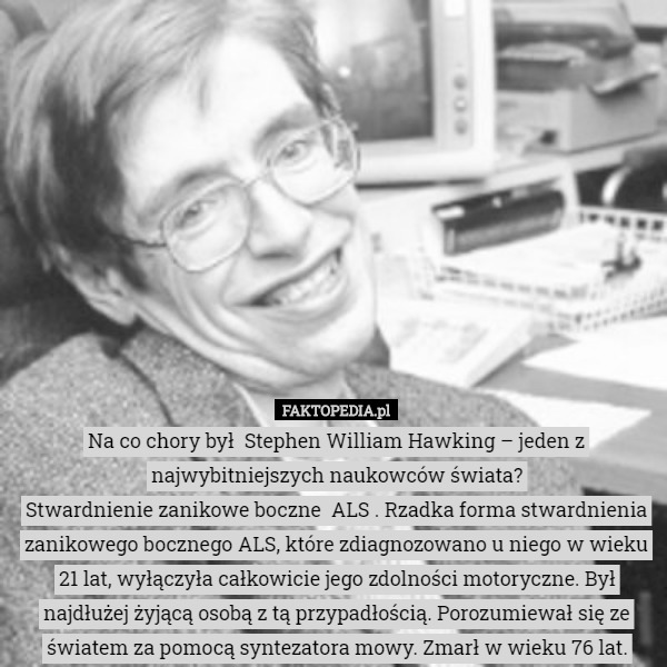 Na co chory był  Stephen William Hawking – jeden z najwybitniejszych naukowców świata?
Stwardnienie zanikowe boczne  ALS . Rzadka forma stwardnienia zanikowego bocznego ALS, które zdiagnozowano u niego w wieku 21 lat, wyłączyła całkowicie jego zdolności motoryczne. Był najdłużej żyjącą osobą z tą przypadłością. Porozumiewał się ze światem za pomocą syntezatora mowy. Zmarł w wieku 76 lat. 