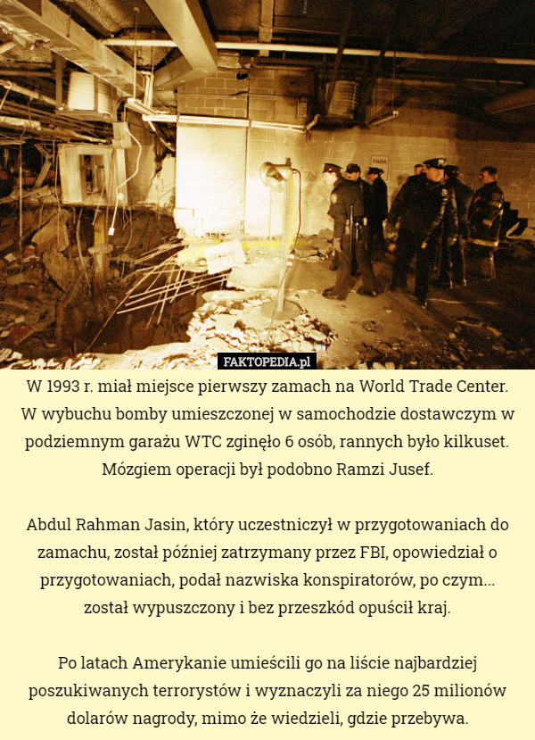 W 1993 r. miał miejsce pierwszy zamach na World Trade Center.
 W wybuchu bomby umieszczonej w samochodzie dostawczym w podziemnym garażu WTC zginęło 6 osób, rannych było kilkuset. Mózgiem operacji był podobno Ramzi Jusef.

Abdul Rahman Jasin, który uczestniczył w przygotowaniach do zamachu, został później zatrzymany przez FBI, opowiedział o przygotowaniach, podał nazwiska konspiratorów, po czym...
 został wypuszczony i bez przeszkód opuścił kraj.

Po latach Amerykanie umieścili go na liście najbardziej poszukiwanych terrorystów i wyznaczyli za niego 25 milionów dolarów nagrody, mimo że wiedzieli, gdzie przebywa. 