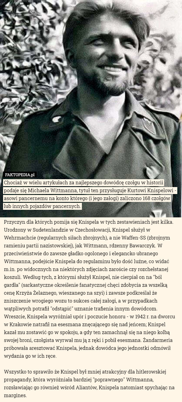 Chociaż w wielu artykułach za najlepszego dowódcę czołgu w historii podaje się Michaela Wittmanna, tytuł ten przysługuje Kurtowi Knispelowi - asowi pancernemu na konto którego (i jego załogi) zaliczono 168 czołgów lub innych pojazdów pancernych.

Przyczyn dla których pomija się Knispela w tych zestawieniach jest kilka. Urodzony w Sudetenlandzie w Czechosłowacji, Knispel służył w Wehrmachcie (regularnych siłach zbrojnych), a nie Waffen-SS (zbrojnym ramieniu partii nazistowskiej), jak Wittmann, rdzenny Bawarczyk. W przeciwieństwie do zawsze gładko ogolonego i elegancko ubranego Wittmanna, podejście Knispela do regulaminu było dość luźne, co widać m.in. po widocznych na niektórych zdjęciach zaroście czy rozchełstanej koszuli. Według tych, z którymi służył Knispel, nie cierpiał on na "ból gardła" (sarkastyczne określenie fanatycznej chęci zdobycia za wszelką cenę Krzyża Żelaznego, wieszanego na szyi) i zawsze podkreślał że zniszczenie wrogiego wozu to sukces całej załogi, a w przypadkach wątpliwych potrafił "odstąpić" uznanie trafienia innym dowódcom. Wreszcie, Knispela wyróżniał upór i poczucie honoru - w 1942 r. na dworcu w Krakowie natrafił na esesmana znęcającego się nad jeńcem; Knispel kazał mu zostawić go w spokoju, a gdy ten zamachnął się na niego kolbą swojej broni, czołgista wyrwał mu ją z ręki i pobił esesmana. Żandarmeria próbowała aresztować Knispela, jednak dowódca jego jednostki odmówił wydania go w ich ręce. 

Wszystko to sprawiło że Knispel był mniej atrakcyjny dla hitlerowskiej propagandy, która wyróżniała bardziej "poprawnego" Wittmanna, rozsławiając go również wśród Aliantów, Knispela natomiast spychając na margines. 