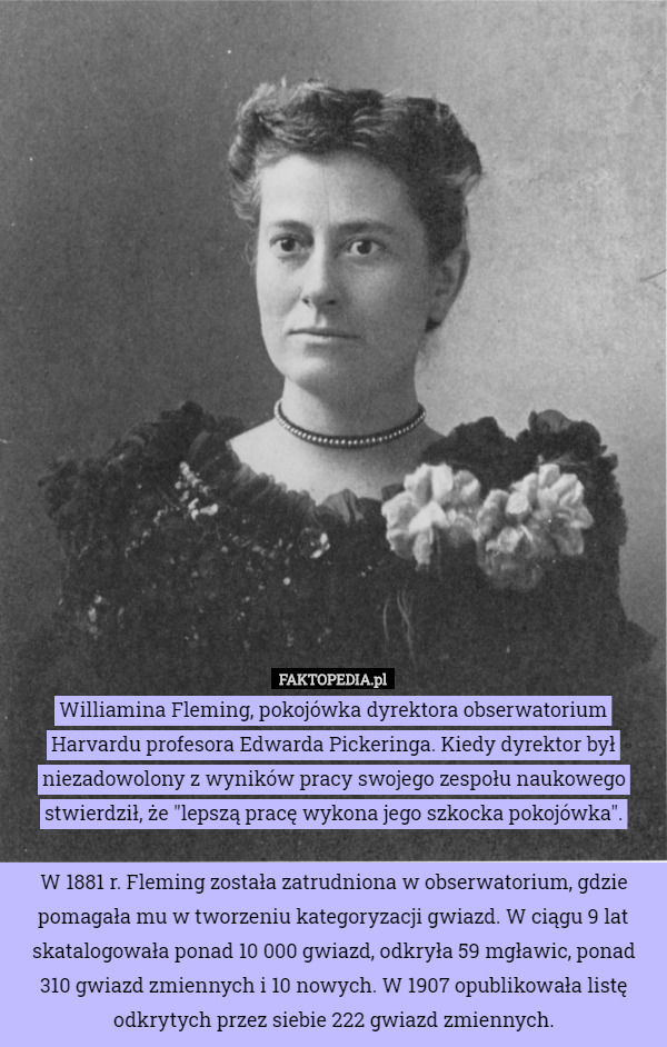 Williamina Fleming, pokojówka dyrektora obserwatorium Harvardu profesora Edwarda Pickeringa. Kiedy dyrektor był niezadowolony z wyników pracy swojego zespołu naukowego stwierdził, że "lepszą pracę wykona jego szkocka pokojówka".

W 1881 r. Fleming została zatrudniona w obserwatorium, gdzie pomagała mu w tworzeniu kategoryzacji gwiazd. W ciągu 9 lat skatalogowała ponad 10 000 gwiazd, odkryła 59 mgławic, ponad 310 gwiazd zmiennych i 10 nowych. W 1907 opublikowała listę odkrytych przez siebie 222 gwiazd zmiennych. 