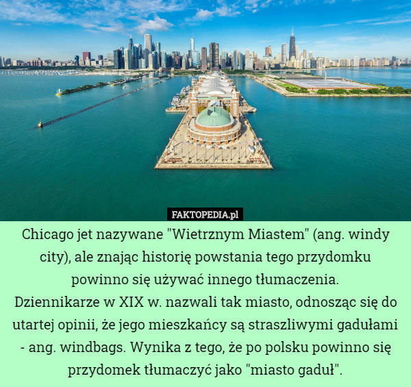 Chicago jet nazywane "Wietrznym Miastem" (ang. windy city), ale znając historię powstania tego przydomku powinno się używać innego tłumaczenia.
Dziennikarze w XIX w. nazwali tak miasto, odnosząc się do utartej opinii, że jego mieszkańcy są straszliwymi gadułami - ang. windbags. Wynika z tego, że po polsku powinno się przydomek tłumaczyć jako "miasto gaduł". 