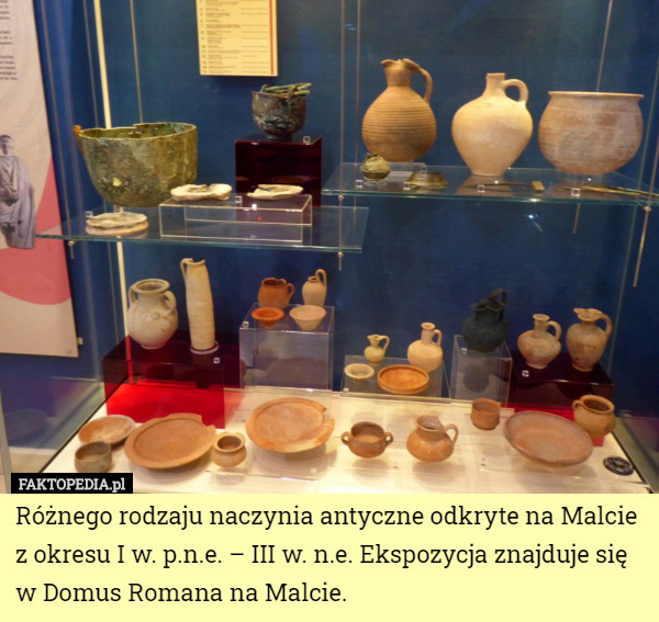 Różnego rodzaju naczynia antyczne odkryte na Malcie z okresu I w. p.n.e. – III w. n.e. Ekspozycja znajduje się w Domus Romana na Malcie. 