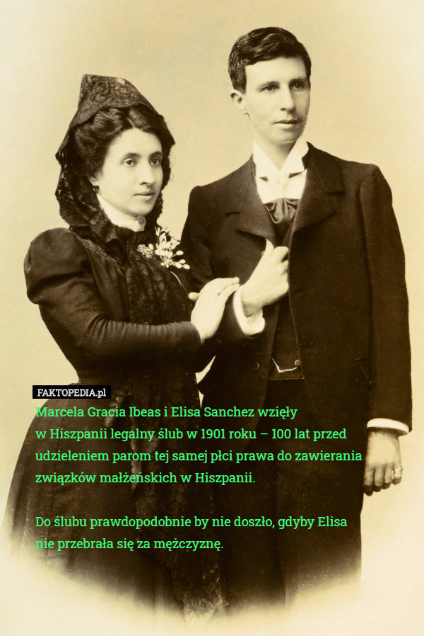 Marcela Gracia Ibeas i Elisa Sanchez wzięły
 w Hiszpanii legalny ślub w 1901 roku – 100 lat przed udzieleniem parom tej samej płci prawa do zawierania związków małżeńskich w Hiszpanii.

Do ślubu prawdopodobnie by nie doszło, gdyby Elisa
nie przebrała się za mężczyznę. 