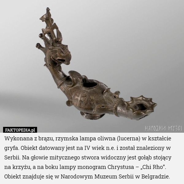 Wykonana z brązu, rzymska lampa oliwna (lucerna) w kształcie gryfa. Obiekt datowany jest na IV wiek n.e. i został znaleziony w Serbii. Na głowie mitycznego stwora widoczny jest gołąb stojący
 na krzyżu, a na boku lampy monogram Chrystusa – „Chi Rho”. Obiekt znajduje się w Narodowym Muzeum Serbii w Belgradzie. 